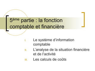 5ème partie : la fonction
comptable et financière
I. Le système d’information
comptable
II. L’analyse de la situation financière
et de l’activité
III. Les calculs de coûts
 