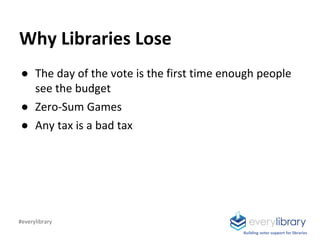 Building voter support for libraries
Why Libraries Lose
● The day of the vote is the first time enough people
see the budget
● Zero-Sum Games
● Any tax is a bad tax
#everylibrary
 