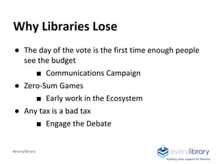 Building voter support for libraries
Why Libraries Lose
● The day of the vote is the first time enough people
see the budget
■ Communications Campaign
● Zero-Sum Games
■ Early work in the Ecosystem
● Any tax is a bad tax
■ Engage the Debate
#everylibrary
 
