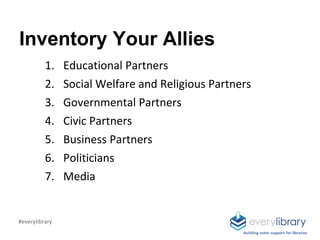 Inventory Your Allies
1. Educational Partners
2. Social Welfare and Religious Partners
3. Governmental Partners
4. Civic Partners
5. Business Partners
6. Politicians
7. Media
Building voter support for libraries
#everylibrary
 