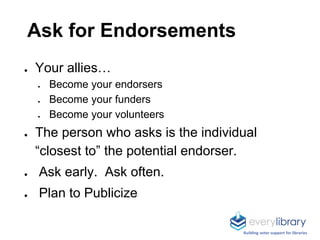 Ask for Endorsements
● Your allies…
● Become your endorsers
● Become your funders
● Become your volunteers
● The person who asks is the individual
“closest to” the potential endorser.
● Ask early. Ask often.
● Plan to Publicize
Building voter support for libraries
 