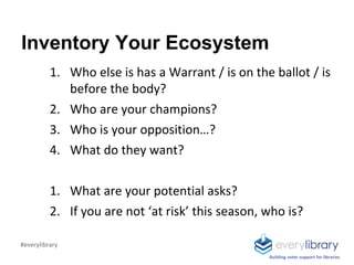 Inventory Your Ecosystem
1. Who else is has a Warrant / is on the ballot / is
before the body?
2. Who are your champions?
3. Who is your opposition…?
4. What do they want?
1. What are your potential asks?
2. If you are not ‘at risk’ this season, who is?
Building voter support for libraries
#everylibrary
 