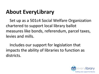 About EveryLibrary
Set up as a 501c4 Social Welfare Organization
chartered to support local library ballot
measures like bonds, referendum, parcel taxes,
levies and mills.
Includes our support for legislation that
impacts the ability of libraries to function as
districts.
Building voter support for libraries
 