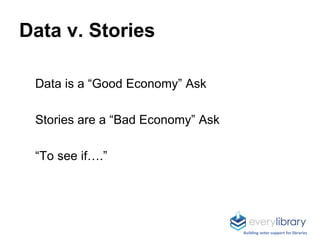 Data is a “Good Economy” Ask
Stories are a “Bad Economy” Ask
“To see if….”
Data v. Stories
Building voter support for libraries
 