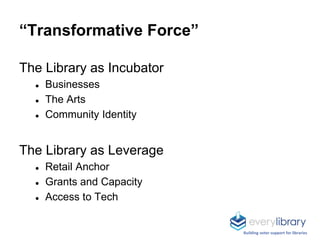 “Transformative Force”
The Library as Incubator
● Businesses
● The Arts
● Community Identity
The Library as Leverage
● Retail Anchor
● Grants and Capacity
● Access to Tech
Building voter support for libraries
 
