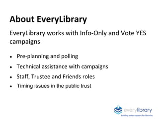 About EveryLibrary
EveryLibrary works with Info-Only and Vote YES
campaigns
● Pre-planning and polling
● Technical assistance with campaigns
● Staff, Trustee and Friends roles
● Timing issues in the public trust
Building voter support for libraries
 