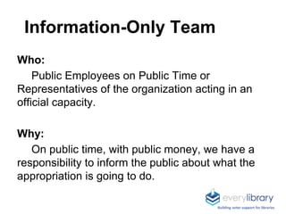 Information-Only Team
Who:
Public Employees on Public Time or
Representatives of the organization acting in an
official capacity.
Why:
On public time, with public money, we have a
responsibility to inform the public about what the
appropriation is going to do.
Building voter support for libraries
 