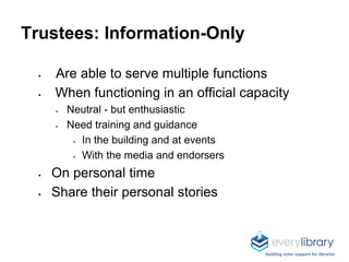 Trustees: Information-Only
 Are able to serve multiple functions
 When functioning in an official capacity
 Neutral - but enthusiastic
 Need training and guidance
 In the building and at events
 With the media and endorsers
 On personal time
 Share their personal stories
Building voter support for libraries
 