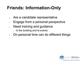Friends: Information-Only
 Are a candidate representative
 Engage from a personal perspective
 Need training and guidance
 In the building and at events
 On personal time can do different things
Building voter support for libraries
 