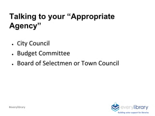 Talking to your “Appropriate
Agency”
● City Council
● Budget Committee
● Board of Selectmen or Town Council
Building voter support for libraries
#everylibrary
 