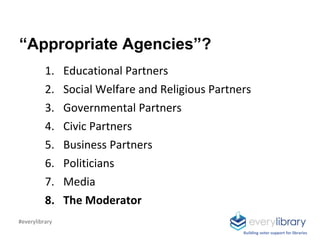 “Appropriate Agencies”?
1. Educational Partners
2. Social Welfare and Religious Partners
3. Governmental Partners
4. Civic Partners
5. Business Partners
6. Politicians
7. Media
8. The Moderator
Building voter support for libraries
#everylibrary
 