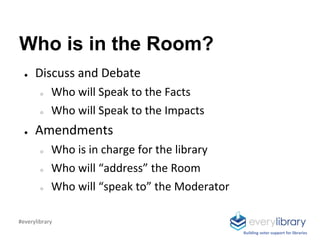 Who is in the Room?
● Discuss and Debate
○ Who will Speak to the Facts
○ Who will Speak to the Impacts
● Amendments
○ Who is in charge for the library
○ Who will “address” the Room
○ Who will “speak to” the Moderator
Building voter support for libraries
#everylibrary
 