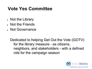 Vote Yes Committee
● Not the Library
● Not the Friends
● Not Governance
Dedicated to helping Get Out the Vote (GOTV)
for the library measure - as citizens,
neighbors, and stakeholders - with a defined
role for the campaign season
Building voter support for libraries
 