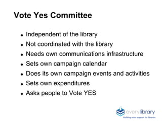 Vote Yes Committee
◆ Independent of the library
◆ Not coordinated with the library
◆ Needs own communications infrastructure
◆ Sets own campaign calendar
◆ Does its own campaign events and activities
◆ Sets own expenditures
◆ Asks people to Vote YES
Building voter support for libraries
 