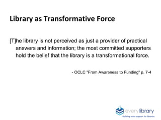 Library as Transformative Force
[T]he library is not perceived as just a provider of practical
answers and information; the most committed supporters
hold the belief that the library is a transformational force.
- OCLC "From Awareness to Funding" p. 7-4
Building voter support for libraries
 