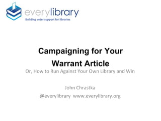 Campaigning for Your
Warrant Article
Building voter support for libraries
Or, How to Run Against Your Own Library and Win
John Chrastka
@everylibrary www.everylibrary.org
 