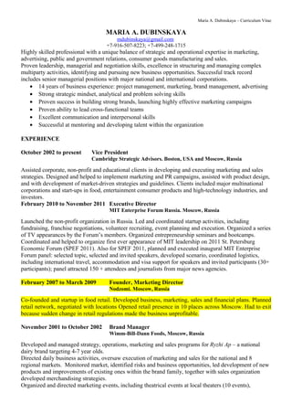 Maria A. Dubinskaya – Curriculum Vitae 
MARIA A. DUBINSKAYA 
mdubinskaya@gmail.com 
+7-916-507-8223; +7-499-248-1715 
Highly skilled professional with a unique balance of strategic and operational expertise in marketing, 
advertising, public and government relations, consumer goods manufacturing and sales. 
Proven leadership, managerial and negotiation skills, excellence in structuring and managing complex 
multiparty activities, identifying and pursuing new business opportunities. Successful track record 
includes senior managerial positions with major national and international corporations. 
· 14 years of business experience: project management, marketing, brand management, advertising 
· Strong strategic mindset, analytical and problem solving skills 
· Proven success in building strong brands, launching highly effective marketing campaigns 
· Proven ability to lead cross-functional teams 
· Excellent communication and interpersonal skills 
· Successful at mentoring and developing talent within the organization 
EXPERIENCE 
October 2002 to present Vice President 
Cambridge Strategic Advisors. Boston, USA and Moscow, Russia 
Assisted corporate, non-profit and educational clients in developing and executing marketing and sales 
strategies. Designed and helped to implement marketing and PR campaigns, assisted with product design, 
and with development of market-driven strategies and guidelines. Clients included major multinational 
corporations and start-ups in food, entertainment consumer products and high-technology industries, and 
investors. 
February 2010 to November 2011 Executive Director 
MIT Enterprise Forum Russia. Moscow, Russia 
Launched the non-profit organization in Russia. Led and coordinated startup activities, including 
fundraising, franchise negotiations, volunteer recruiting, event planning and execution. Organized a series 
of TV appearances by the Forum’s members. Organized entrepreneurship seminars and bootcamps. 
Coordinated and helped to organize first ever appearance of MIT leadership on 2011 St. Petersburg 
Economic Forum (SPEF 2011). Also for SPEF 2011, planned and executed inaugural MIT Enterprise 
Forum panel: selected topic, selected and invited speakers, developed scenario, coordinated logistics, 
including international travel, accommodation and visa support for speakers and invited participants (30+ 
participants); panel attracted 150 + attendees and journalists from major news agencies. 
February 2007 to March 2009 Founder, Marketing Director 
Nodzomi. Moscow, Russia 
Co-founded and startup in food retail. Developed business, marketing, sales and financial plans. Planned 
retail network, negotiated with locations Opened retail presence in 10 places across Moscow. Had to exit 
because sudden change in retail regulations made the business unprofitable. 
November 2001 to October 2002 Brand Manager 
Wimm-Bill-Dann Foods, Moscow, Russia 
Developed and managed strategy, operations, marketing and sales programs for Ryzhi Ap – a national 
dairy brand targeting 4-7 year olds. 
Directed daily business activities, oversaw execution of marketing and sales for the national and 8 
regional markets. Monitored market, identified risks and business opportunities, led development of new 
products and improvements of existing ones within the brand family, together with sales organization 
developed merchandising strategies. 
Organized and directed marketing events, including theatrical events at local theaters (10 events), 
 