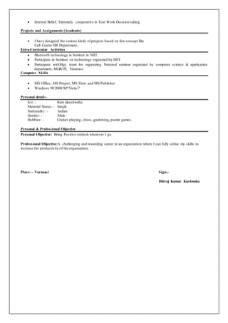  Internal Belief, Extremely cooperative in Tear Work Decision taking
Projects and Assignments (Academic)
 I have designed the various kinds of projects based on few concept like
Call Centre HR Department,
Extra-Curricular Activities
 Bluetooth technology in Seminar in NIIT.
 Participate in Seminar on technology organized by IIHT.
 Participate withMgt. team for organizing National seminar organized by computer science & application
department, MGKVP, Varanasi.
Computer Skills
 MS Office, MS Project, MS Visio and MS Publisher
 Windows 98/2000/XP/Vista/7
Personal detail:-
S/o: - Ram jikushwaha
Material Status: - Single
Nationality: - Indian
Gender: - Male
Hobbies: - Cricket playing, chess, gardening, puzzle games.
Personal & Professional Objective
Personal Objective: Bring Positive outlook wherever I go.
Professional Objective:A challenging and rewarding career in an organization where I can fully utilize my skills to
increase the productivity of the organization.
Place: - Varanasi Sign:-
Dhiraj Kumar Kushwaha
 