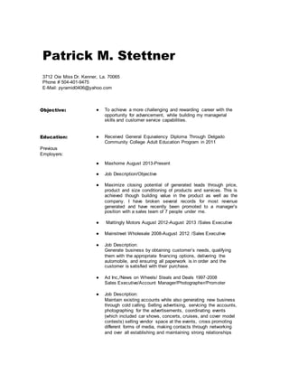Patrick M. Stettner
3712 Oie Miss Dr. Kenner, La. 70065
Phone # 504-401-9475
E-Mail: pyramid0406@yahoo.com
Objective: ● To achieve a more challenging and rewarding career with the
opportunity for advancement, while building my managerial
skills and customer service capabilities.
Education:
Previous
Employers:
● Received General Equivalency Diploma Through Delgado
Community College Adult Education Program in 2011
● Maxhome August 2013-Present
● Job Description/Objective
● Maximize closing potential of generated leads through price,
product and size conditioning of products and services. This is
achieved though building value in the product as well as the
company. I have broken several records for most revenue
generated and have recently been promoted to a manager’s
position with a sales team of 7 people under me.
● Mattingly Motors August 2012-August 2013 /Sales Executive
● Mainstreet Wholesale 2008-August 2012 /Sales Executive
● Job Description:
Generate business by obtaining customer’s needs, qualifying
them with the appropriate financing options, delivering the
automobile, and ensuring all paperwork is in order and the
customer is satisfied with their purchase.
● Ad Inc,/News on Wheels/ Steals and Deals 1997-2008
Sales Executive/Account Manager/Photographer/Promoter
● Job Description:
Maintain existing accounts while also generating new business
through cold calling. Selling advertising, servicing the accounts,
photographing for the advertisements, coordinating events
(which included car shows, concerts, cruises, and cover model
contests) selling vendor space at the events, cross promoting
different forms of media, making contacts through networking
and over all establishing and maintaining strong relationships
 