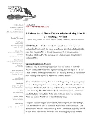 May 5, 2014
FOR IMMEDIATE RELEASE
Edinboro Art & Music Festival scheduled May 15 to 18
Celebrating 10 years!
Annual event features live bands, artisans’ market, children’s activities and more
EDINBORO, PA — The Downtown Edinboro Art & Music Festival, one of
southern Erie County’s only free public art and music festivals, is scheduled to take
place from Thursday, May 15 through Sunday, May 18 in various locations
throughout Edinboro, PA. This four-day event is held each year during the third
weekend of May.
Opening Reception and Art Show
On Friday, May 16, an opening reception, art show and auction, co-hosted by
Parker's Gallery and Catwater Who Signature Gallery, from 7 to 9 p.m. at 111 Erie
Street, Edinboro. The reception will include live music by Born Old, as well as an art
show featuring work inspired by Appalachia, Edinboro or music.
Artists will exhibit in a variety of mediums including painting, photography, pottery
and fiber. Participating artists include: Sara Adams, John Alexander, Carol Posch
Comstock, Patti Fowler, Rick Gilson, Amy Hahn, Mary Hamilton, Becky Hetz, Bill
Joslin, Toni Kelly, Mary Miller, Martha Mueller, Victoria Norvaisa, Marie Novak,
Jack Paluh, Kathy Travis, Kathy Welte, Eliza Wolfe, and more. The University,
Patron and Sponsor Awards will be presented that evening.
This year's auction will again feature artwork, wine and spirits, and other packages.
Mark Tanenbaum will serve as auctioneer. Auction items include: a one-of-a-kind
Bamboo Forest Necklace with diamonds by Aileen Lampman of Ai Jewelry; artwork
by local artists; old world and new world wine selections; golf package with four
 