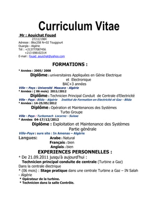 Curriculum Vitae
Mr : Aouichat Fouad
27/11/1984
Adresse : Bloc258 N=02 Touggourt
Ouargla - Algérie
Tél : +213777087456
+213 698102314
E-mail : fouad_aouichat@yahoo.com
FORMATIONS :
° Années : 2005/ 2008
Diplôme : universitaires Appliquées en Génie Electrique
et Electronique
BAC+3 années
Ville – Pays : Université Mascara - Algérie
° Années : ( 06 mois) 2011/2012
Diplôme : Technicien Principal Conduit de Centrale d’Electricité
Ville - Pays : Blida - Algérie Institut de Formation en Electricité et Gaz - Blida
° Années : 14-25/05/2012
Diplôme : Opération et Maintenances des Systèmes
Turbo Groupe
Ville - Pays : Turbomach Locarno - Suisse
° Années 04-17/12/2012
Diplôme : Exploitation et Maintenance des Systèmes
Partie générale
Ville-Pays : sure site : In Amenas – Algérie
Langues: Arabe : Natural
Français : bien
Anglais : bien
EXPERIENCES PERSONNELLES :
* De 21.09.2011 jusqu'à aujourd'hui :
Technicien principal conduite de centrale (Turbine a Gaz)
Dans la centrale électrique
* (06 mois) : Stage pratique dans une centrale Turbine a Gaz – IN Salah
- Algérie
* Opérateur de la turbine.
* Technicien dans la salle Contrôle.
 