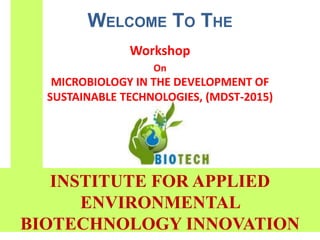 WELCOME TO THE
Workshop
On
MICROBIOLOGY IN THE DEVELOPMENT OF
SUSTAINABLE TECHNOLOGIES, (MDST-2015)
INSTITUTE FOR APPLIED
ENVIRONMENTAL
BIOTECHNOLOGY INNOVATION
 