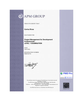 THIS IS TO CERTIFY THAT
Corina Rivas
HAS PASSED THE
Project Management for Development
Professionals
LEVEL 1 EXAMINATION
DATE
30/07/2016
REGISTRATION NUMBER
PMD/565741
Alan Harpham
APMG Chairman
This certificate remains the property of The APM Group Ltd and shall be returned
immediately on request.
The APM Group Limited, Sword House, Totteridge Road, High Wycombe,
Buckinghamshire, HP13 6DG, England
Telephone - + 44(0) 1494 452 450, Fax - + 44(0) 1494 459 559. www.apmgroup.co.uk
Registered in England No 2861902.
The APMG Swirl Device is a Trade Mark of the APM Group Ltd.
 