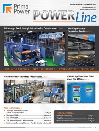 The POWER LINE is a
Prima Power Publication
Volume 3 - Issue 2 - December 2013
Tooling Articles...
Mate Precision Tooling........................................ See Page 17
Wila USA............................................................... See Page 22
Wilson Tool International................................... See Page 23
Also in this issue...
n 	 Tech Tips: Sheet Metal Quality
	 AffectsYour Bottom Line......................................................See Page 2
n 	 Blechexpo 2013.....................................................................See Page 10
n 	 FABTECH 2013.....................................................................See Page 11
n 	 The Sounds of Quality & Productivity ............................See Page 12
n 	 Food Service Company Discovers Flexible Bending ....See Page 20
Automation For Increased Productivity... Page 4 Enhancing Your Shop Floor
From the Office... Page 18
CUSTOMER PRO FILE S • NE W TECHNOLOGY • PRODUCTIVITY • FLEXIBILITY
Bending the Once
Impossible Bends...Page 14
Achieving a Breakthrough in Production Development...Page 8
WWW.PRIMAPOWER.COM
 