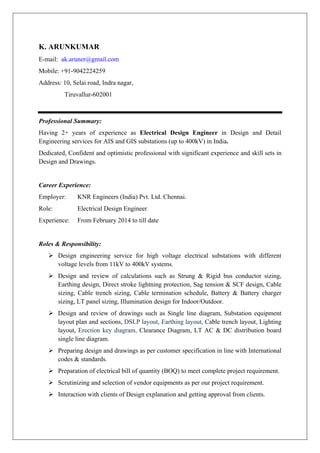 K. ARUNKUMAR
E-mail: ak.aruner@gmail.com
Mobile: +91-9042224259
Address: 10, Selai road, Indra nagar,
Tiruvallur-602001
Professional Summary:
Having 2+ years of experience as Electrical Design Engineer in Design and Detail
Engineering services for AIS and GIS substations (up to 400kV) in India.
Dedicated, Confident and optimistic professional with significant experience and skill sets in
Design and Drawings.
Career Experience:
Employer: KNR Engineers (India) Pvt. Ltd. Chennai.
Role: Electrical Design Engineer
Experience: From February 2014 to till date
Roles & Responsibility:
 Design engineering service for high voltage electrical substations with different
voltage levels from 11kV to 400kV systems.
 Design and review of calculations such as Strung & Rigid bus conductor sizing,
Earthing design, Direct stroke lightning protection, Sag tension & SCF design, Cable
sizing, Cable trench sizing, Cable termination schedule, Battery & Battery charger
sizing, LT panel sizing, Illumination design for Indoor/Outdoor.
 Design and review of drawings such as Single line diagram, Substation equipment
layout plan and sections, DSLP layout, Earthing layout, Cable trench layout, Lighting
layout, Erection key diagram, Clearance Diagram, LT AC & DC distribution board
single line diagram.
 Preparing design and drawings as per customer specification in line with International
codes & standards.
 Preparation of electrical bill of quantity (BOQ) to meet complete project requirement.
 Scrutinizing and selection of vendor equipments as per our project requirement.
 Interaction with clients of Design explanation and getting approval from clients.
 