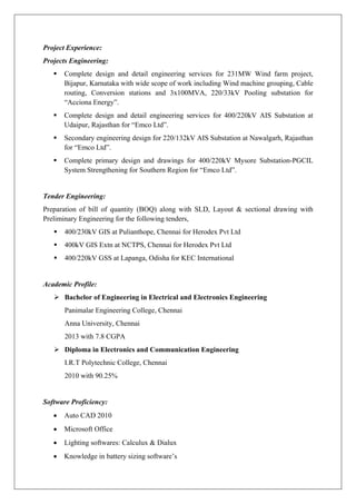 Project Experience:
Projects Engineering:
 Complete design and detail engineering services for 231MW Wind farm project,
Bijapur, Karnataka with wide scope of work including Wind machine grouping, Cable
routing, Conversion stations and 3x100MVA, 220/33kV Pooling substation for
“Acciona Energy”.
 Complete design and detail engineering services for 400/220kV AIS Substation at
Udaipur, Rajasthan for “Emco Ltd”.
 Secondary engineering design for 220/132kV AIS Substation at Nawalgarh, Rajasthan
for “Emco Ltd”.
 Complete primary design and drawings for 400/220kV Mysore Substation-PGCIL
System Strengthening for Southern Region for “Emco Ltd”.
Tender Engineering:
Preparation of bill of quantity (BOQ) along with SLD, Layout & sectional drawing with
Preliminary Engineering for the following tenders,
 400/230kV GIS at Pulianthope, Chennai for Herodex Pvt Ltd
 400kV GIS Extn at NCTPS, Chennai for Herodex Pvt Ltd
 400/220kV GSS at Lapanga, Odisha for KEC International
Academic Profile:
 Bachelor of Engineering in Electrical and Electronics Engineering
Panimalar Engineering College, Chennai
Anna University, Chennai
2013 with 7.8 CGPA
 Diploma in Electronics and Communication Engineering
I.R.T Polytechnic College, Chennai
2010 with 90.25%
Software Proficiency:
 Auto CAD 2010
 Microsoft Office
 Lighting softwares: Calculux & Dialux
 Knowledge in battery sizing software’s
 