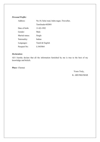 Personal Profile:
Address: No.10, Selai road, Indra nagar, Tiruvallur,
Tamilnadu-602001
Date of birth: 11-02-1992
Gender: Male
Marital status: Single
Nationality: Indian
Languages: Tamil & English
Passport No: L1043864
Declaration:
All I hereby declare that all the information furnished by me is true to the best of my
knowledge and beliefs.
Place: Chennai
Yours Truly,
K. ARUNKUMAR
 