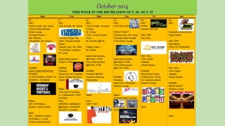 Mon Tue Wed Thu Fri Sat
20
REC:
*Arts & Crafts—Mr. Dukes
*Horror Movie Monday
Small Lounge
*Female Fitness—
Ms. Williams
*Dodgeball—Mr. Kinzel—
GYM
DORMS:
GOLD CARD INCENTIVE
Females:
I LOVE MONDAY NIGHT TV
#ILMNTV—WOMENS
CENTER— GOLD CARD
Males:
NFL FOOTBALL—
8:00pm –GOLD CARD
SGA:
NFL—MONDAY NIGHT
FOOTBALL— CAFÉ
FOOD & BEVERAGES
21
REC:
*Arts & Crafts -Mr. Dukes
*Lyricist Lounge—Mr.
Clark—Student Activity
Center
*Weight Club—Mr. Pettit
*Tournament Tuesday—
Mr. Lynch
ladies bball practice—
6:30pm—GYM
DORMS:
Females:
What’s the Tea Tuesdays -
Tea & Cookies Women’s
Center
Males:
Tournament Tuesdays
4 v 4 Basketball—GYM
8-9:45pm
SGA:
GENERAL ASSEMBLY
@6:45pm—STUDENT
ACTIVITY LOUNGE
22
REC:
*Arts & Crafts—Pumpkin
Carving
Mr. Dukes
*XCC—Cross Country
Club—
Mr. McClary @4:30
*Males 2 Men—
Mr. Dukes
ladies bball practice
@6:30pm—GYM
men’s bball practice
@8-9:45 –GYM
DORMS:
Females: #WWW
Women’s Wellness
Wednesday
Males:
SGA:
UNITY DAY
23
REC:
CSS FIELD DAY
FRIGHT NIGHT
Cooking Club—Mr. Kinzel
Thursday Night Football
In the Small Lounge
ladies bball practice
@6:30pm—GYM
men’s bball practice
@8-9:45 –GYM
DORMS:
Females:
Make Over Thursdays—
Student Lounge
Males:
Thursday Night Football
SGA:
24
REC:
INTRO:
Monster Mini Golf
REC TRIP:
Sky Zone
REC HALL:
-Pool Tables
-Spades
-Board Games
DORMS:
Block Party Fridays
hosted by Mr. Sneed
DJ—students choice
Student Lounge
SGA:
25
REC:
Woodstock Home Game
Flag Football
REC TRIP:
Flea Market
FIELD OF SCREAMS
REC HALL:
-Pool Tables
-Spades
-Board Games
DORMS:
MOVIE NIGHT
Student Lounge
SGA:
October 2014
THIS WEEK IN THE RECREATION OCT. 20– OCT. 25
 