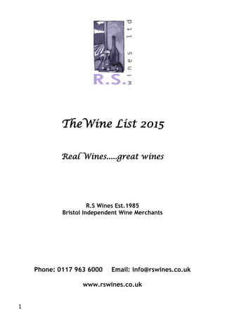 1
TheWine List 2015
Real Wines.....great wines
R.S Wines Est.1985
Bristol Independent Wine Merchants
Phone: 0117 963 6000 Email: info@rswines.co.uk
www.rswines.co.uk
 