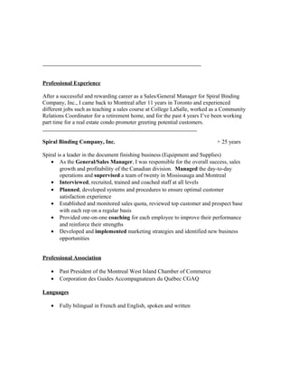 Professional Experience
After a successful and rewarding career as a Sales/General Manager for Spiral Binding
Company, Inc., I came back to Montreal after 11 years in Toronto and experienced
different jobs such as teaching a sales course at College LaSalle, worked as a Community
Relations Coordinator for a retirement home, and for the past 4 years I’ve been working
part time for a real estate condo promoter greeting potential customers.
Spiral Binding Company, Inc. + 25 years
Spiral is a leader in the document finishing business (Equipment and Supplies)
• As the General/Sales Manager, I was responsible for the overall success, sales
growth and profitability of the Canadian division. Managed the day-to-day
operations and supervised a team of twenty in Mississauga and Montreal
• Interviewed, recruited, trained and coached staff at all levels
• Planned, developed systems and procedures to ensure optimal customer
satisfaction experience
• Established and monitored sales quota, reviewed top customer and prospect base
with each rep on a regular basis
• Provided one-on-one coaching for each employee to improve their performance
and reinforce their strengths
• Developed and implemented marketing strategies and identified new business
opportunities
Professional Association
• Past President of the Montreal West Island Chamber of Commerce
• Corporation des Guides Accompagnateurs du Québec CGAQ
Languages
• Fully bilingual in French and English, spoken and written
 