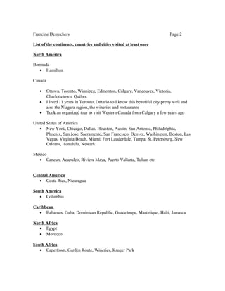 Francine Desrochers Page 2
List of the continents, countries and cities visited at least once
North America
Bermuda
• Hamilton
Canada
• Ottawa, Toronto, Winnipeg, Edmonton, Calgary, Vancouver, Victoria,
Charlottetown, Québec
• I lived 11 years in Toronto, Ontario so I know this beautiful city pretty well and
also the Niagara region, the wineries and restaurants
• Took an organized tour to visit Western Canada from Calgary a few years ago
United States of America
• New York, Chicago, Dallas, Houston, Austin, San Antonio, Philadelphia,
Phoenix, San Jose, Sacramento, San Francisco, Denver, Washington, Boston, Las
Vegas, Virginia Beach, Miami, Fort Lauderdale, Tampa, St. Petersburg, New
Orleans, Honolulu, Newark
Mexico
• Cancun, Acapulco, Riviera Maya, Puerto Vallarta, Tulum etc
Central America
• Costa Rica, Nicaragua
South America
• Columbia
Caribbean
• Bahamas, Cuba, Dominican Republic, Guadeloupe, Martinique, Haïti, Jamaica
North Africa
• Egypt
• Morocco
South Africa
• Cape town, Garden Route, Wineries, Kruger Park
 