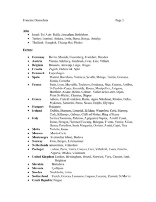 Francine Desrochers Page 3
Asia
• Israel: Tel Aviv, Haïfa, Jerusalem, Bethlehem
• Turkey: Istanbul, Ankara, Izmir, Bursa, Konya, Antalya
• Thailand: Bangkok, Chiang Mai, Phuket
Europe
• Germany Berlin, Munich, Nuremberg, Frankfurt, Dresden
• Austria Vienna, Salzburg, Innsbruck, Graz, Linz, Villach
• Belgium Brussels, Antwerp, Liège, Bruges
• Croatia Zagreb, Dubrovnik, Split
• Denmark Copenhagen
• Spain Madrid, Barcelona, Valencia, Seville, Malaga, Toledo, Granada,
Ronda, Cordoba
• France Paris, Lyon, Marseille, Toulouse, Bordeaux, Nice, Cannes, Antibes,
St-Paul-de-Vence, Grenoble, Rouen, Montpellier, Avignon,
Honfleur, Alsace, Reims, Colmar, Vallée de la Loire, Dijon,
Mont St-Michel, Chartres, Dieppe
• Greece Athens, Crete (Heraklion, Hania, Agios Nikolaus), Rhodos, Delos,
Mykonos, Santorini, Paros, Naxos, Delphi, Olympia
• Hungary Budapest
• Ireland Dublin, Shannon, Limerick, Kildare, Waterford, Cork, Blarney,
Cork, Killarney, Galway, Cliffs of Moher, Ring of Kerry
• Italy Sicilia (Taormina, Palermo, Agrigento) Naples, Amalfi Coast,
Rome, Perugia, Florence/Tuscany, Bologna, Trieste, Venice, Milan,
Genoa, Portofino, Santa Margarita, Orvieto, Assisi, Capri, Pisa
• Malta Valletta, Gozo
• Monaco Monte-Carlo
• Montenegro Svetistefan Island, Budsva
• Norway Oslo, Bergen, Lillehammer
• Netherlands Amsterdam, Rotterdam
• Portugal Lisbon, Porto, Sintra, Cascais, Faro, VillaReal, Evora, Funchal,
Algarve, Obidos, Vilamoura
• United Kingdom London, Birmingham, Bristol, Norwich, York, Chester, Bath,
Brighton
• Slovakia Bratislava
• Slovenia Ljubljana
• Sweden Stockholm, Falun
• Switzerland Zurich, Geneva, Lausanne, Lugano, Lucerne, Zermatt, St.Moritz
• Czech Republic Prague
 