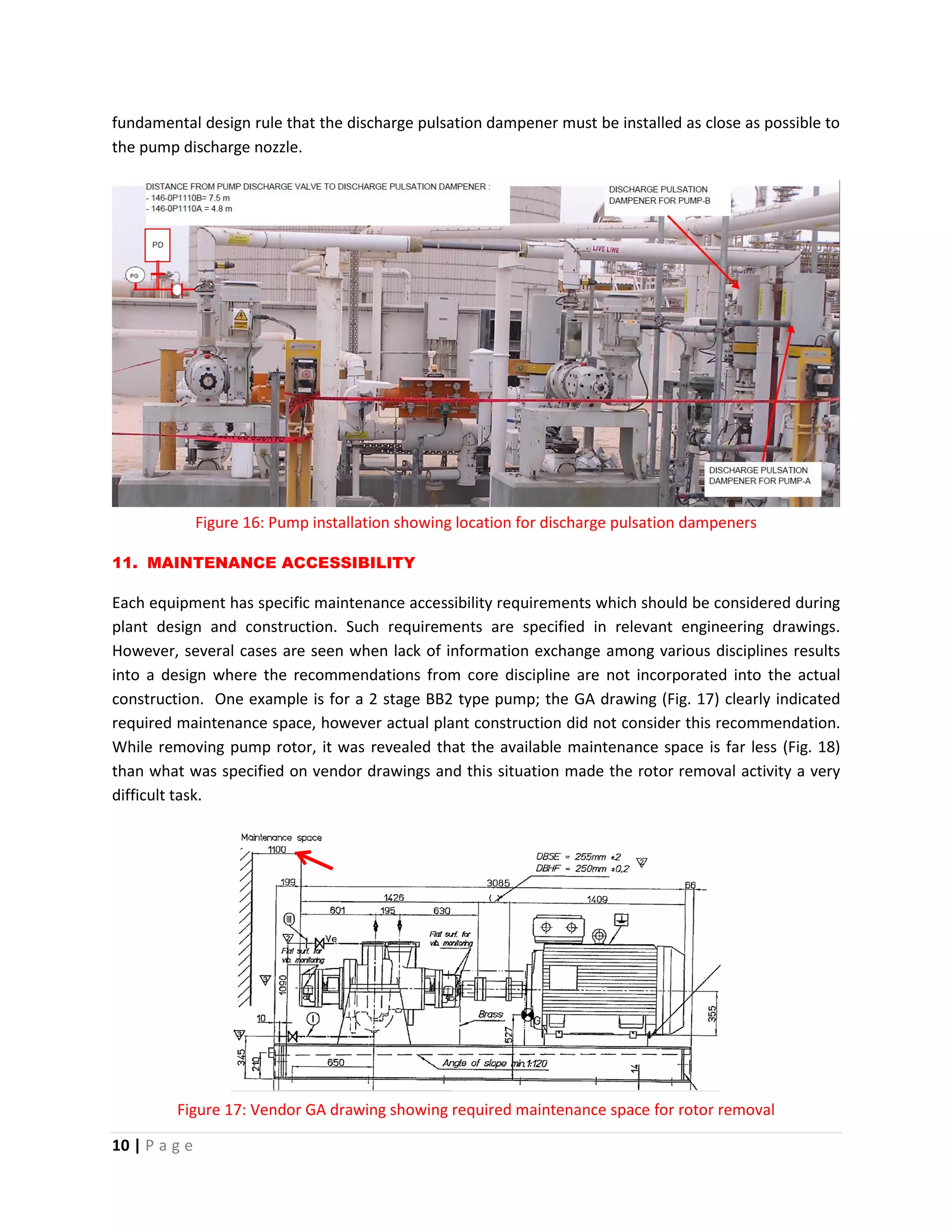 10 | P a g e
fundamental design rule that the discharge pulsation dampener must be installed as close as possible to
the pump discharge nozzle.
Figure 16: Pump installation showing location for discharge pulsation dampeners
11. MAINTENANCE ACCESSIBILITY
Each equipment has specific maintenance accessibility requirements which should be considered during
plant design and construction. Such requirements are specified in relevant engineering drawings.
However, several cases are seen when lack of information exchange among various disciplines results
into a design where the recommendations from core discipline are not incorporated into the actual
construction. One example is for a 2 stage BB2 type pump; the GA drawing (Fig. 17) clearly indicated
required maintenance space, however actual plant construction did not consider this recommendation.
While removing pump rotor, it was revealed that the available maintenance space is far less (Fig. 18)
than what was specified on vendor drawings and this situation made the rotor removal activity a very
difficult task.
Figure 17: Vendor GA drawing showing required maintenance space for rotor removal
 