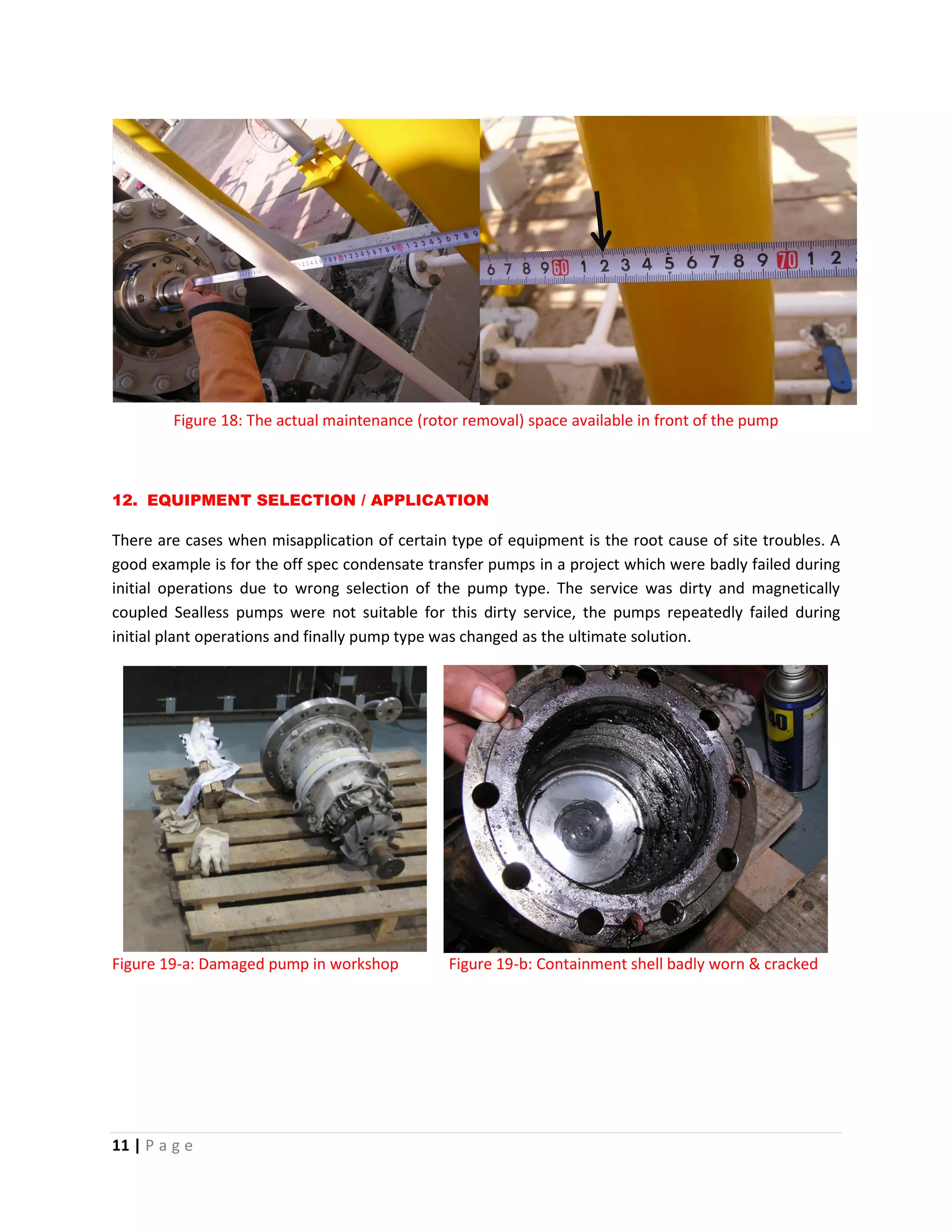 11 | P a g e
Figure 18: The actual maintenance (rotor removal) space available in front of the pump
12. EQUIPMENT SELECTION / APPLICATION
There are cases when misapplication of certain type of equipment is the root cause of site troubles. A
good example is for the off spec condensate transfer pumps in a project which were badly failed during
initial operations due to wrong selection of the pump type. The service was dirty and magnetically
coupled Sealless pumps were not suitable for this dirty service, the pumps repeatedly failed during
initial plant operations and finally pump type was changed as the ultimate solution.
Figure 19-a: Damaged pump in workshop Figure 19-b: Containment shell badly worn & cracked
 