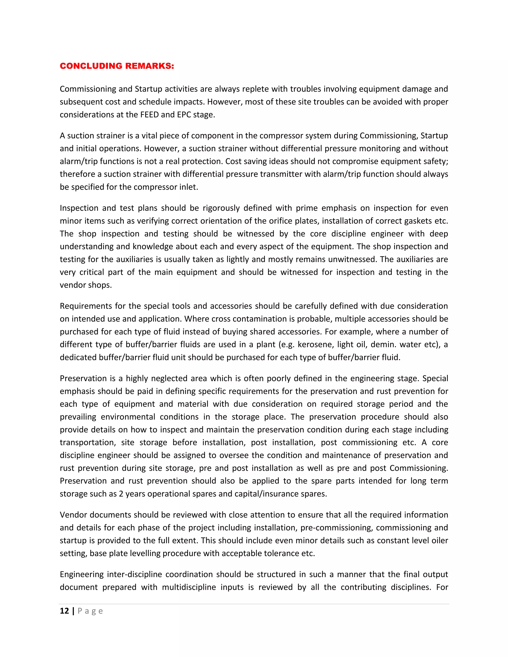 12 | P a g e
CONCLUDING REMARKS:
Commissioning and Startup activities are always replete with troubles involving equipment damage and
subsequent cost and schedule impacts. However, most of these site troubles can be avoided with proper
considerations at the FEED and EPC stage.
A suction strainer is a vital piece of component in the compressor system during Commissioning, Startup
and initial operations. However, a suction strainer without differential pressure monitoring and without
alarm/trip functions is not a real protection. Cost saving ideas should not compromise equipment safety;
therefore a suction strainer with differential pressure transmitter with alarm/trip function should always
be specified for the compressor inlet.
Inspection and test plans should be rigorously defined with prime emphasis on inspection for even
minor items such as verifying correct orientation of the orifice plates, installation of correct gaskets etc.
The shop inspection and testing should be witnessed by the core discipline engineer with deep
understanding and knowledge about each and every aspect of the equipment. The shop inspection and
testing for the auxiliaries is usually taken as lightly and mostly remains unwitnessed. The auxiliaries are
very critical part of the main equipment and should be witnessed for inspection and testing in the
vendor shops.
Requirements for the special tools and accessories should be carefully defined with due consideration
on intended use and application. Where cross contamination is probable, multiple accessories should be
purchased for each type of fluid instead of buying shared accessories. For example, where a number of
different type of buffer/barrier fluids are used in a plant (e.g. kerosene, light oil, demin. water etc), a
dedicated buffer/barrier fluid unit should be purchased for each type of buffer/barrier fluid.
Preservation is a highly neglected area which is often poorly defined in the engineering stage. Special
emphasis should be paid in defining specific requirements for the preservation and rust prevention for
each type of equipment and material with due consideration on required storage period and the
prevailing environmental conditions in the storage place. The preservation procedure should also
provide details on how to inspect and maintain the preservation condition during each stage including
transportation, site storage before installation, post installation, post commissioning etc. A core
discipline engineer should be assigned to oversee the condition and maintenance of preservation and
rust prevention during site storage, pre and post installation as well as pre and post Commissioning.
Preservation and rust prevention should also be applied to the spare parts intended for long term
storage such as 2 years operational spares and capital/insurance spares.
Vendor documents should be reviewed with close attention to ensure that all the required information
and details for each phase of the project including installation, pre-commissioning, commissioning and
startup is provided to the full extent. This should include even minor details such as constant level oiler
setting, base plate levelling procedure with acceptable tolerance etc.
Engineering inter-discipline coordination should be structured in such a manner that the final output
document prepared with multidiscipline inputs is reviewed by all the contributing disciplines. For
 