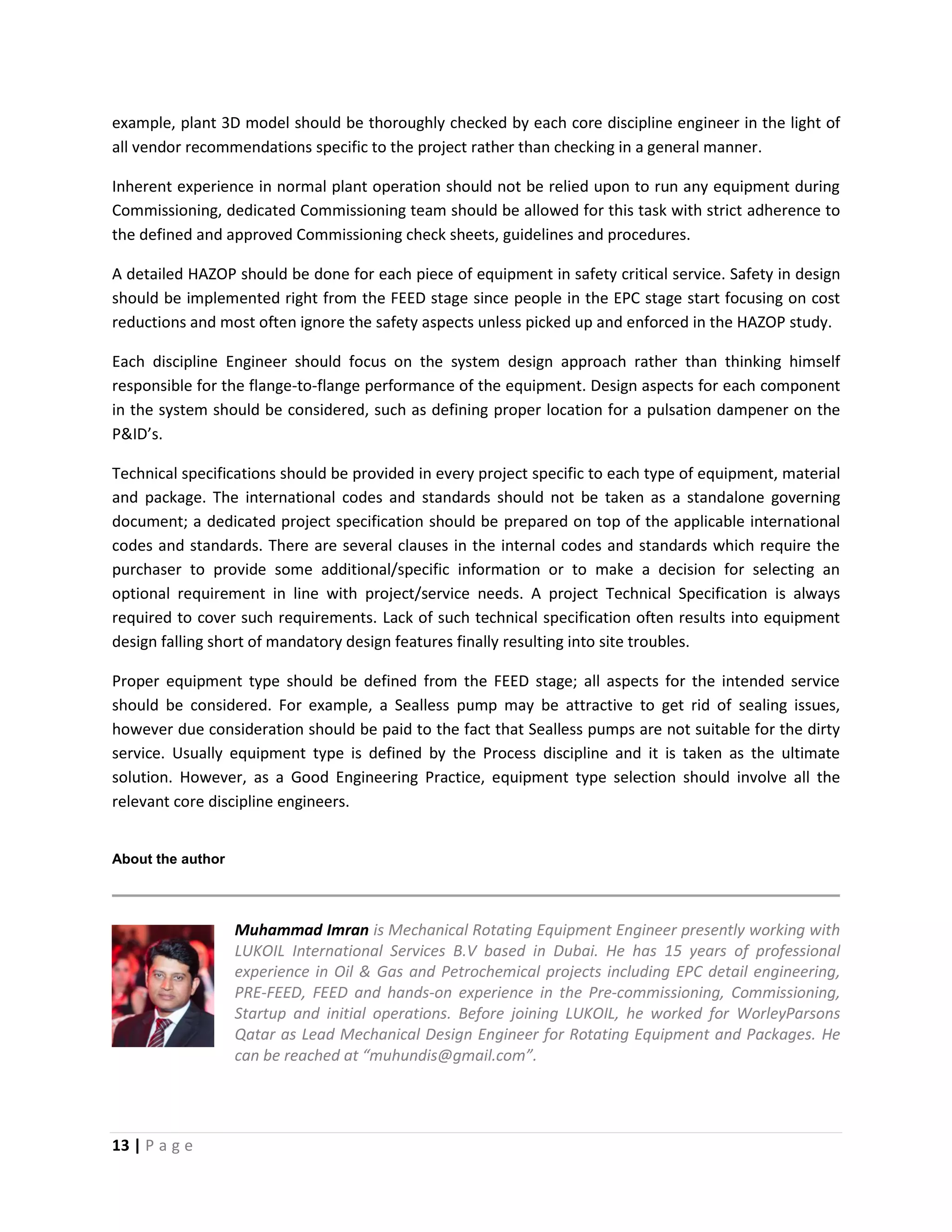 13 | P a g e
example, plant 3D model should be thoroughly checked by each core discipline engineer in the light of
all vendor recommendations specific to the project rather than checking in a general manner.
Inherent experience in normal plant operation should not be relied upon to run any equipment during
Commissioning, dedicated Commissioning team should be allowed for this task with strict adherence to
the defined and approved Commissioning check sheets, guidelines and procedures.
A detailed HAZOP should be done for each piece of equipment in safety critical service. Safety in design
should be implemented right from the FEED stage since people in the EPC stage start focusing on cost
reductions and most often ignore the safety aspects unless picked up and enforced in the HAZOP study.
Each discipline Engineer should focus on the system design approach rather than thinking himself
responsible for the flange-to-flange performance of the equipment. Design aspects for each component
in the system should be considered, such as defining proper location for a pulsation dampener on the
P&ID’s.
Technical specifications should be provided in every project specific to each type of equipment, material
and package. The international codes and standards should not be taken as a standalone governing
document; a dedicated project specification should be prepared on top of the applicable international
codes and standards. There are several clauses in the internal codes and standards which require the
purchaser to provide some additional/specific information or to make a decision for selecting an
optional requirement in line with project/service needs. A project Technical Specification is always
required to cover such requirements. Lack of such technical specification often results into equipment
design falling short of mandatory design features finally resulting into site troubles.
Proper equipment type should be defined from the FEED stage; all aspects for the intended service
should be considered. For example, a Sealless pump may be attractive to get rid of sealing issues,
however due consideration should be paid to the fact that Sealless pumps are not suitable for the dirty
service. Usually equipment type is defined by the Process discipline and it is taken as the ultimate
solution. However, as a Good Engineering Practice, equipment type selection should involve all the
relevant core discipline engineers.
About the author
Muhammad Imran is Mechanical Rotating Equipment Engineer presently working with
LUKOIL International Services B.V based in Dubai. He has 15 years of professional
experience in Oil & Gas and Petrochemical projects including EPC detail engineering,
PRE-FEED, FEED and hands-on experience in the Pre-commissioning, Commissioning,
Startup and initial operations. Before joining LUKOIL, he worked for WorleyParsons
Qatar as Lead Mechanical Design Engineer for Rotating Equipment and Packages. He
can be reached at “muhundis@gmail.com”.
 