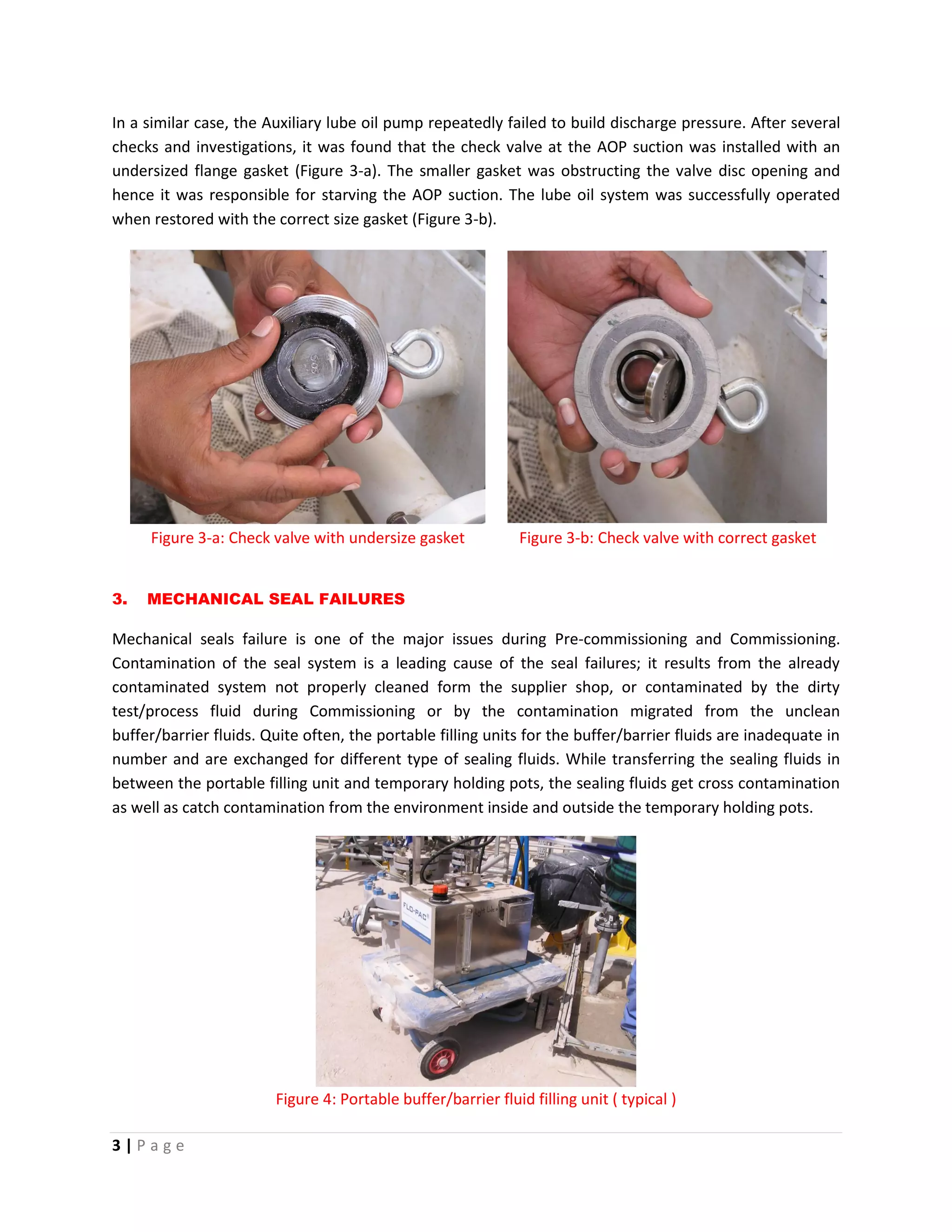 3 | P a g e
In a similar case, the Auxiliary lube oil pump repeatedly failed to build discharge pressure. After several
checks and investigations, it was found that the check valve at the AOP suction was installed with an
undersized flange gasket (Figure 3-a). The smaller gasket was obstructing the valve disc opening and
hence it was responsible for starving the AOP suction. The lube oil system was successfully operated
when restored with the correct size gasket (Figure 3-b).
Figure 3-a: Check valve with undersize gasket Figure 3-b: Check valve with correct gasket
3. MECHANICAL SEAL FAILURES
Mechanical seals failure is one of the major issues during Pre-commissioning and Commissioning.
Contamination of the seal system is a leading cause of the seal failures; it results from the already
contaminated system not properly cleaned form the supplier shop, or contaminated by the dirty
test/process fluid during Commissioning or by the contamination migrated from the unclean
buffer/barrier fluids. Quite often, the portable filling units for the buffer/barrier fluids are inadequate in
number and are exchanged for different type of sealing fluids. While transferring the sealing fluids in
between the portable filling unit and temporary holding pots, the sealing fluids get cross contamination
as well as catch contamination from the environment inside and outside the temporary holding pots.
Figure 4: Portable buffer/barrier fluid filling unit ( typical )
 