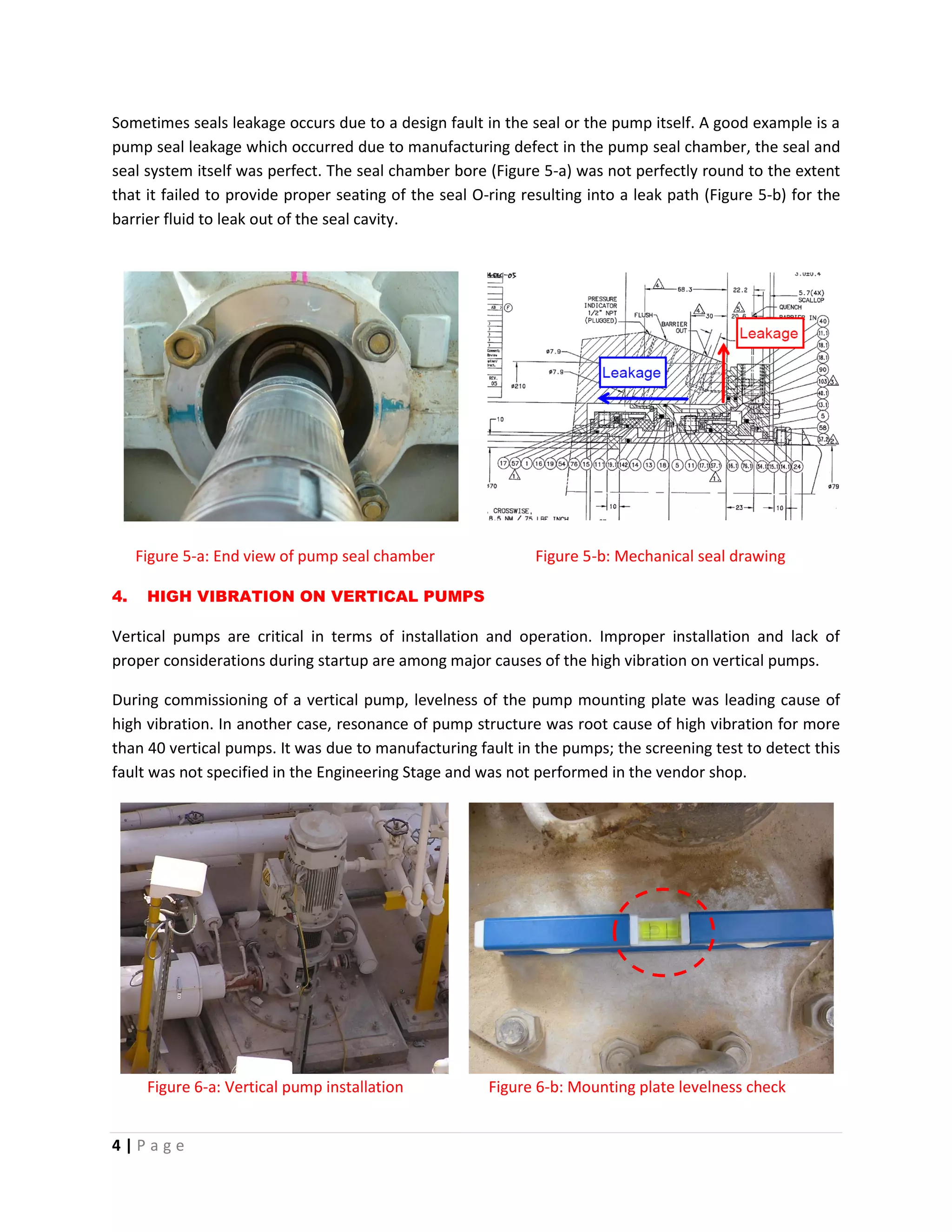 4 | P a g e
Sometimes seals leakage occurs due to a design fault in the seal or the pump itself. A good example is a
pump seal leakage which occurred due to manufacturing defect in the pump seal chamber, the seal and
seal system itself was perfect. The seal chamber bore (Figure 5-a) was not perfectly round to the extent
that it failed to provide proper seating of the seal O-ring resulting into a leak path (Figure 5-b) for the
barrier fluid to leak out of the seal cavity.
Figure 5-a: End view of pump seal chamber Figure 5-b: Mechanical seal drawing
4. HIGH VIBRATION ON VERTICAL PUMPS
Vertical pumps are critical in terms of installation and operation. Improper installation and lack of
proper considerations during startup are among major causes of the high vibration on vertical pumps.
During commissioning of a vertical pump, levelness of the pump mounting plate was leading cause of
high vibration. In another case, resonance of pump structure was root cause of high vibration for more
than 40 vertical pumps. It was due to manufacturing fault in the pumps; the screening test to detect this
fault was not specified in the Engineering Stage and was not performed in the vendor shop.
Figure 6-a: Vertical pump installation Figure 6-b: Mounting plate levelness check
 