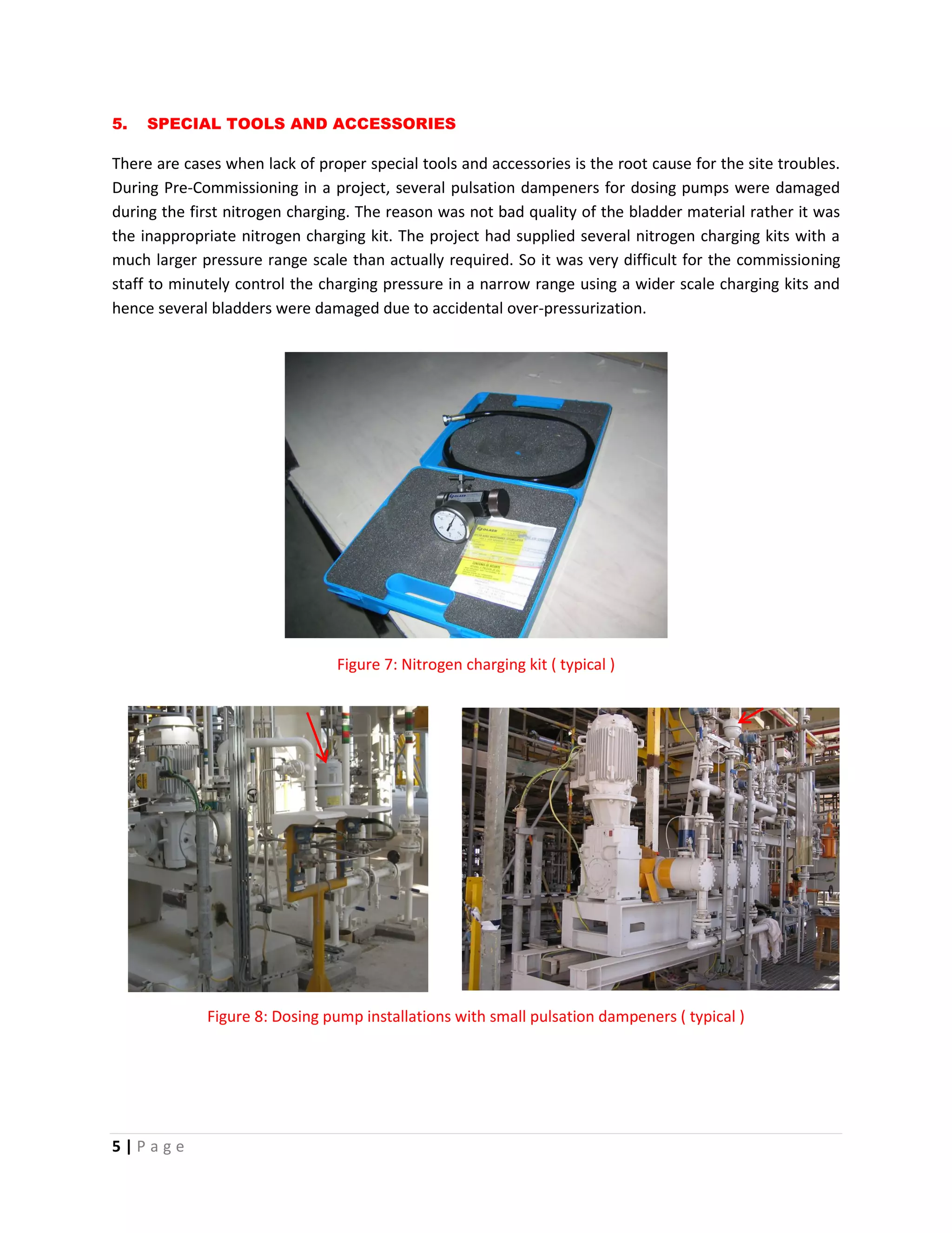 5 | P a g e
5. SPECIAL TOOLS AND ACCESSORIES
There are cases when lack of proper special tools and accessories is the root cause for the site troubles.
During Pre-Commissioning in a project, several pulsation dampeners for dosing pumps were damaged
during the first nitrogen charging. The reason was not bad quality of the bladder material rather it was
the inappropriate nitrogen charging kit. The project had supplied several nitrogen charging kits with a
much larger pressure range scale than actually required. So it was very difficult for the commissioning
staff to minutely control the charging pressure in a narrow range using a wider scale charging kits and
hence several bladders were damaged due to accidental over-pressurization.
Figure 7: Nitrogen charging kit ( typical )
Figure 8: Dosing pump installations with small pulsation dampeners ( typical )
 