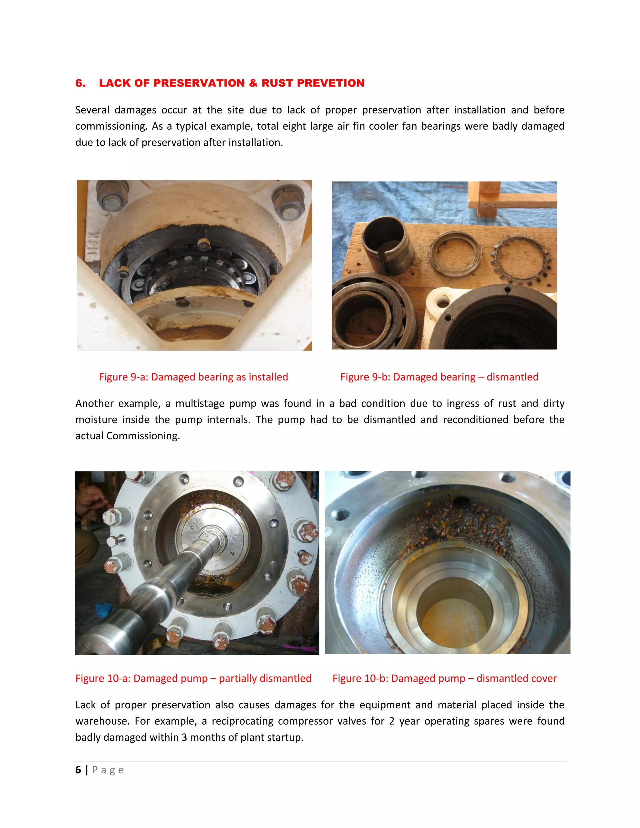 6 | P a g e
6. LACK OF PRESERVATION & RUST PREVETION
Several damages occur at the site due to lack of proper preservation after installation and before
commissioning. As a typical example, total eight large air fin cooler fan bearings were badly damaged
due to lack of preservation after installation.
Figure 9-a: Damaged bearing as installed Figure 9-b: Damaged bearing – dismantled
Another example, a multistage pump was found in a bad condition due to ingress of rust and dirty
moisture inside the pump internals. The pump had to be dismantled and reconditioned before the
actual Commissioning.
Figure 10-a: Damaged pump – partially dismantled Figure 10-b: Damaged pump – dismantled cover
Lack of proper preservation also causes damages for the equipment and material placed inside the
warehouse. For example, a reciprocating compressor valves for 2 year operating spares were found
badly damaged within 3 months of plant startup.
 