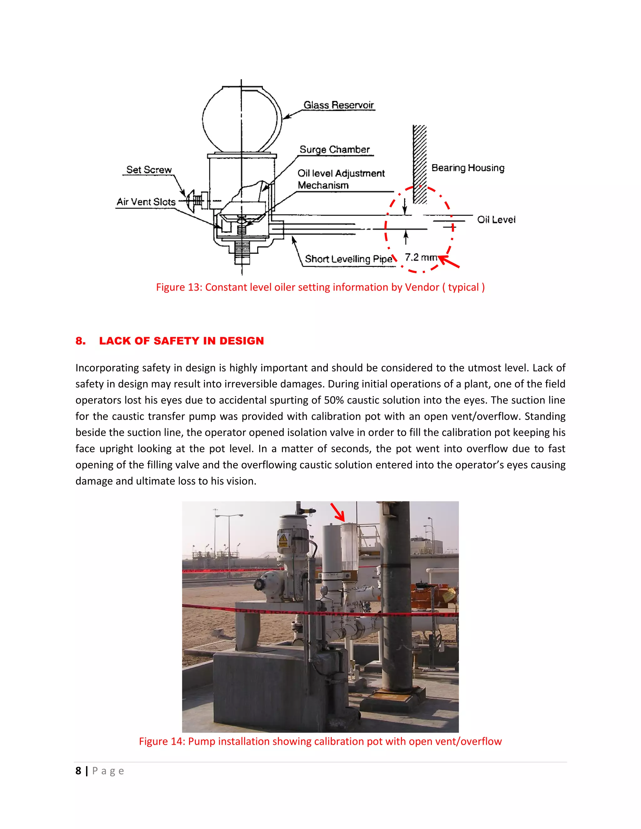 8 | P a g e
Figure 13: Constant level oiler setting information by Vendor ( typical )
8. LACK OF SAFETY IN DESIGN
Incorporating safety in design is highly important and should be considered to the utmost level. Lack of
safety in design may result into irreversible damages. During initial operations of a plant, one of the field
operators lost his eyes due to accidental spurting of 50% caustic solution into the eyes. The suction line
for the caustic transfer pump was provided with calibration pot with an open vent/overflow. Standing
beside the suction line, the operator opened isolation valve in order to fill the calibration pot keeping his
face upright looking at the pot level. In a matter of seconds, the pot went into overflow due to fast
opening of the filling valve and the overflowing caustic solution entered into the operator’s eyes causing
damage and ultimate loss to his vision.
Figure 14: Pump installation showing calibration pot with open vent/overflow
 