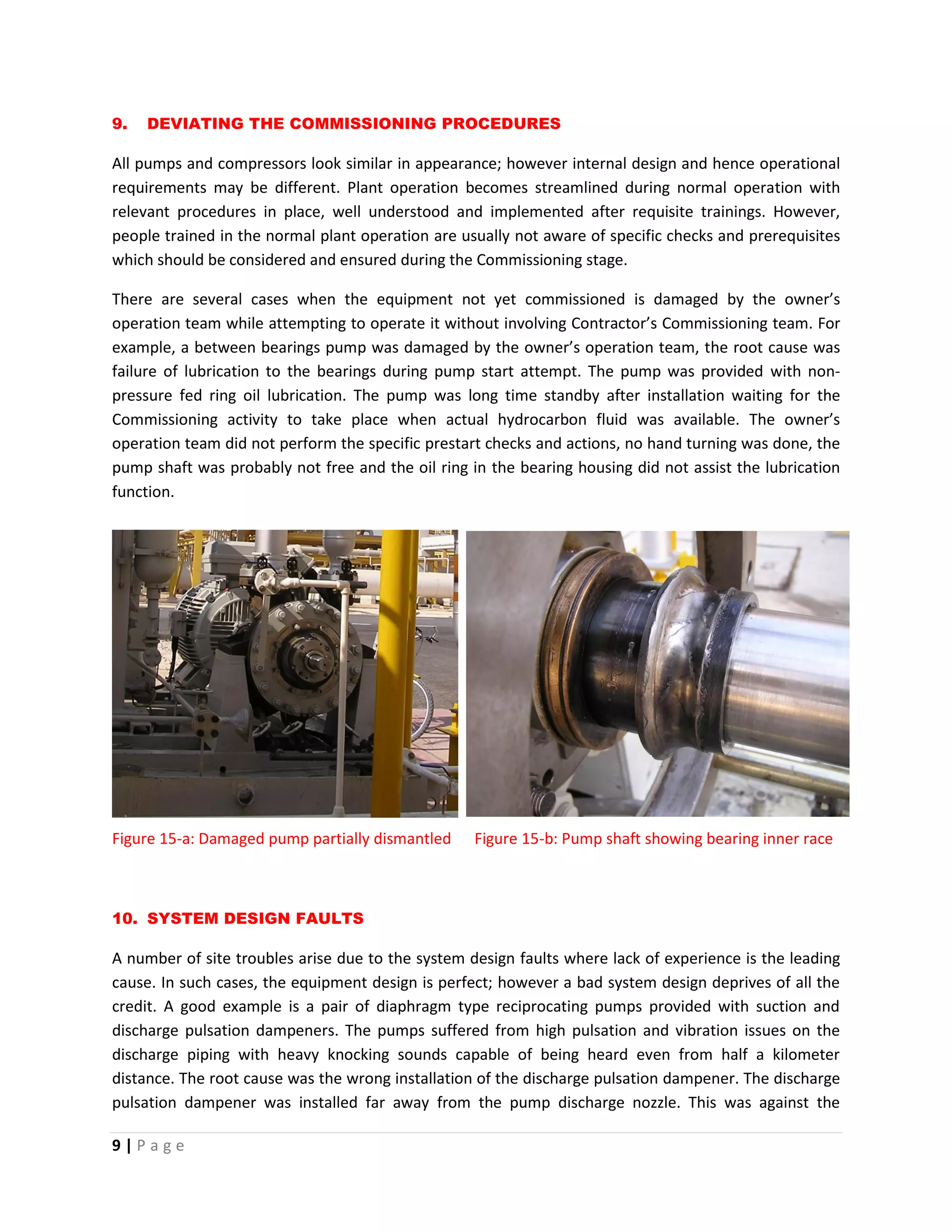 9 | P a g e
9. DEVIATING THE COMMISSIONING PROCEDURES
All pumps and compressors look similar in appearance; however internal design and hence operational
requirements may be different. Plant operation becomes streamlined during normal operation with
relevant procedures in place, well understood and implemented after requisite trainings. However,
people trained in the normal plant operation are usually not aware of specific checks and prerequisites
which should be considered and ensured during the Commissioning stage.
There are several cases when the equipment not yet commissioned is damaged by the owner’s
operation team while attempting to operate it without involving Contractor’s Commissioning team. For
example, a between bearings pump was damaged by the owner’s operation team, the root cause was
failure of lubrication to the bearings during pump start attempt. The pump was provided with non-
pressure fed ring oil lubrication. The pump was long time standby after installation waiting for the
Commissioning activity to take place when actual hydrocarbon fluid was available. The owner’s
operation team did not perform the specific prestart checks and actions, no hand turning was done, the
pump shaft was probably not free and the oil ring in the bearing housing did not assist the lubrication
function.
Figure 15-a: Damaged pump partially dismantled Figure 15-b: Pump shaft showing bearing inner race
10. SYSTEM DESIGN FAULTS
A number of site troubles arise due to the system design faults where lack of experience is the leading
cause. In such cases, the equipment design is perfect; however a bad system design deprives of all the
credit. A good example is a pair of diaphragm type reciprocating pumps provided with suction and
discharge pulsation dampeners. The pumps suffered from high pulsation and vibration issues on the
discharge piping with heavy knocking sounds capable of being heard even from half a kilometer
distance. The root cause was the wrong installation of the discharge pulsation dampener. The discharge
pulsation dampener was installed far away from the pump discharge nozzle. This was against the
 