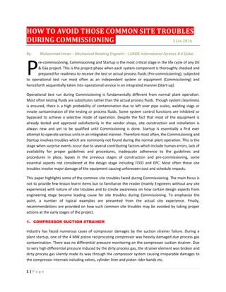 1 | P a g e
HOW TO AVOID THOSE COMMON SITE TROUBLES
DURING COMMISSIONING 5 JAN 2016
By: Muhammad Imran – Mechanical Rotating Engineer – LUKOIL International Services B.V Dubai
re-commissioning, Commissioning and Startup is the most critical stage in the life cycle of any Oil
& Gas project. This is the project phase when each system component is thoroughly checked and
prepared for readiness to receive the test or actual process fluids (Pre-commissioning), subjected
to operational test run most often as an independent system or equipment (Commissioning) and
henceforth sequentially taken into operational service in an integrated manner (Start-up).
Operational test run during Commissioning is fundamentally different from normal plant operation.
Most often testing fluids are substitutes rather than the actual process fluids. Though system cleanliness
is ensured, there is a high probability of contamination due to left over pipe scales, welding slags or
innate contamination of the testing or process fluids. Some system control functions are inhibited or
bypassed to achieve a selective mode of operation. Despite the fact that most of the equipment is
already tested and approved satisfactorily in the vendor shops, site construction and installation is
always new and yet to be qualified until Commissioning is done. Startup is essentially a first ever
attempt to operate various units in an integrated manner. Therefore most often, the Commissioning and
Startup involves troubles which are commonly not found during the normal plant operation. This is the
stage when surprise events occur due to several contributing factors which include human errors, lack of
availability for proper guidelines and procedures, inadequate adherence to the guidelines and
procedures in place, lapses in the previous stages of construction and pre-commissioning, some
essential aspects not considered at the design stage including FEED and EPC. Most often these site
troubles involve major damage of the equipment causing unforeseen cost and schedule impacts.
This paper highlights some of the common site troubles faced during Commissioning. The main focus is
not to provide few lesson learnt items but to familiarize the reader (mainly Engineers without any site
experience) with nature of site troubles and to create awareness on how certain design aspects from
engineering stage become leading cause for site troubles during Commissioning. To emphasize the
point, a number of typical examples are presented from the actual site experience. Finally,
recommendations are provided on how such common site troubles may be avoided by taking proper
actions at the early stages of the project.
1. COMPRESSOR SUCTION STRAINER
Industry has faced numerous cases of compressor damages by the suction strainer failure. During a
plant startup, one of the 4 MW piston reciprocating compressor was heavily damaged due process gas
contamination. There was no differential pressure monitoring on the compressor suction strainer. Due
to very high differential pressure induced by the dirty process gas, the strainer element was broken and
dirty process gas silently made its way through the compressor system causing irreparable damages to
the compressor internals including valves, cylinder liner and piston rider bands etc.
P
 