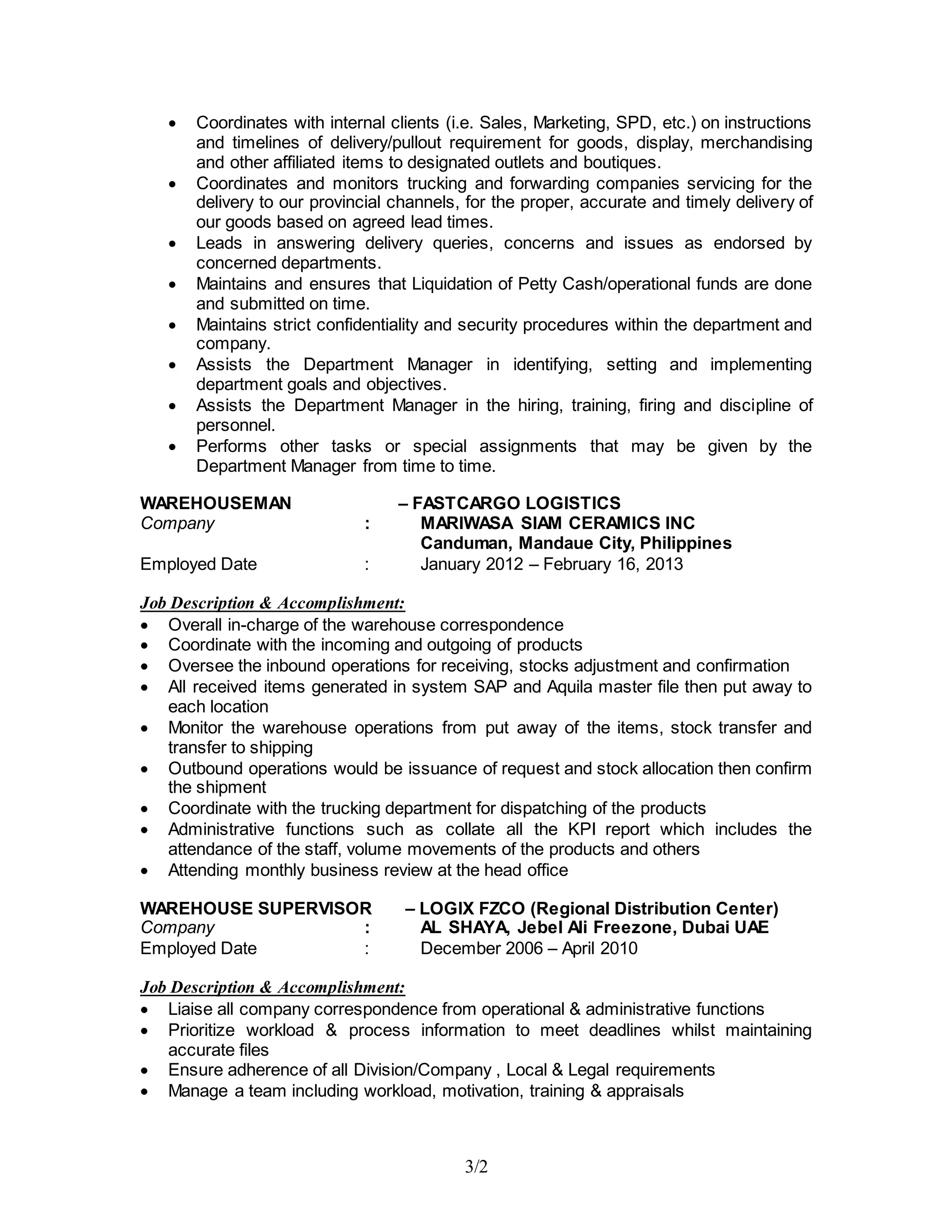 3/2
 Coordinates with internal clients (i.e. Sales, Marketing, SPD, etc.) on instructions
and timelines of delivery/pullout requirement for goods, display, merchandising
and other affiliated items to designated outlets and boutiques.
 Coordinates and monitors trucking and forwarding companies servicing for the
delivery to our provincial channels, for the proper, accurate and timely delivery of
our goods based on agreed lead times.
 Leads in answering delivery queries, concerns and issues as endorsed by
concerned departments.
 Maintains and ensures that Liquidation of Petty Cash/operational funds are done
and submitted on time.
 Maintains strict confidentiality and security procedures within the department and
company.
 Assists the Department Manager in identifying, setting and implementing
department goals and objectives.
 Assists the Department Manager in the hiring, training, firing and discipline of
personnel.
 Performs other tasks or special assignments that may be given by the
Department Manager from time to time.
WAREHOUSEMAN – FASTCARGO LOGISTICS
Company : MARIWASA SIAM CERAMICS INC
Canduman, Mandaue City, Philippines
Employed Date : January 2012 – February 16, 2013
Job Description & Accomplishment:
 Overall in-charge of the warehouse correspondence
 Coordinate with the incoming and outgoing of products
 Oversee the inbound operations for receiving, stocks adjustment and confirmation
 All received items generated in system SAP and Aquila master file then put away to
each location
 Monitor the warehouse operations from put away of the items, stock transfer and
transfer to shipping
 Outbound operations would be issuance of request and stock allocation then confirm
the shipment
 Coordinate with the trucking department for dispatching of the products
 Administrative functions such as collate all the KPI report which includes the
attendance of the staff, volume movements of the products and others
 Attending monthly business review at the head office
WAREHOUSE SUPERVISOR – LOGIX FZCO (Regional Distribution Center)
Company : AL SHAYA, Jebel Ali Freezone, Dubai UAE
Employed Date : December 2006 – April 2010
Job Description & Accomplishment:
 Liaise all company correspondence from operational & administrative functions
 Prioritize workload & process information to meet deadlines whilst maintaining
accurate files
 Ensure adherence of all Division/Company , Local & Legal requirements
 Manage a team including workload, motivation, training & appraisals
 