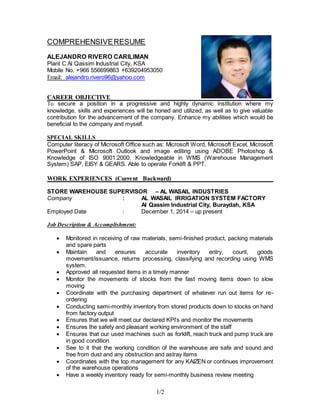 1/2
COMPREHENSIVERESUME
ALEJANDRO RIVERO CARILIMAN
Plant C Al Qassim Industrial City, KSA
Mobile No. +966 556699863 +639204953050
Email: alejandro.rivero96@yahoo.com
CAREER OBJECTIVE ________________________
To secure a position in a progressive and highly dynamic institution where my
knowledge, skills and experiences will be honed and utilized, as well as to give valuable
contribution for the advancement of the company. Enhance my abilities which would be
beneficial to the company and myself.
SPECIAL SKILLS___
Computer literacy of Microsoft Office such as: Microsoft Word, Microsoft Excel, Microsoft
PowerPoint & Microsoft Outlook and image editing using ADOBE Photoshop &
Knowledge of ISO 9001:2000. Knowledgeable in WMS (Warehouse Management
System) SAP, EISY & GEARS. Able to operate Forklift & PPT.
WORK EXPERIENCES (Current Backward) ____________
STORE WAREHOUSE SUPERVISOR – AL WASAIL INDUSTRIES
Company : AL WASAIL IRRIGATION SYSTEM FACTORY
Al Qassim Industrial City, Buraydah, KSA
Employed Date : December 1, 2014 – up present
Job Description & Accomplishment:
 Monitored in receiving of raw materials, semi-finished product, packing materials
and spare parts
 Maintain and ensures accurate inventory entry, count, goods
movement/issuance, returns processing, classifying and recording using WMS
system.
 Approved all requested items in a timely manner
 Monitor the movements of stocks from the fast moving items down to slow
moving
 Coordinate with the purchasing department of whatever run out items for re-
ordering
 Conducting semi-monthly inventory from stored products down to stocks on hand
from factory output
 Ensures that we will meet our declared KPI’s and monitor the movements
 Ensures the safety and pleasant working environment of the staff
 Ensures that our used machines such as forklift, reach truck and pump truck are
in good condition
 See to it that the working condition of the warehouse are safe and sound and
free from dust and any obstruction and astray items
 Coordinates with the top management for any KAIZEN or continues improvement
of the warehouse operations
 Have a weekly inventory ready for semi-monthly business review meeting
 
