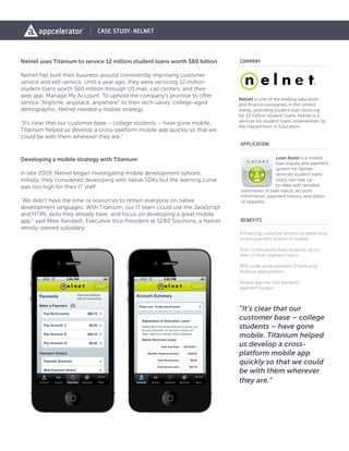 Loan Assist is a mobile
loan inquiry and payment
system for Nelnet-
serviced student loans.
Users can stay up-
to-date with detailed
summaries of loan status, account
information, payment history, and status
of requests.
Nelnet is one of the leading education
and finance companies in the United
States, providing student loan servicing
for 12 million student loans. Nelnet is a
servicer for student loans underwritten by
the Department of Education.
Nelnet uses Titanium to service 12 million student loans worth $60 billion
Nelnet has built their business around consistently improving customer
service and self-service. Until a year ago, they were servicing 12 million
student loans worth $60 million through US mail, call centers, and their
web app, Manage My Account. To uphold the company’s promise to offer
service “Anytime, anyplace, anywhere” to their tech-savvy, college-aged
demographic, Nelnet needed a mobile strategy.
“It’s clear that our customer base – college students – have gone mobile.
Titanium helped us develop a cross-platform mobile app quickly so that we
could be with them wherever they are.”
Developing a mobile strategy with Titanium
In late 2009, Nelnet began investigating mobile development options.
Initially, they considered developing with native SDKs but the learning curve
was too high for their IT staff.
“We didn’t have the time or resources to retrain everyone on native
development languages. With Titanium, our IT team could use the JavaScript
and HTML skills they already have, and focus on developing a great mobile
app,” said Mike Randash, Executive Vice President at 5280 Solutions, a Nelnet
wholly-owned subsidary.
COMPANY
CASE STUDY: NELNET
APPLICATION
BENEFITS
Enhancing customer service by expanding
online payment system to mobile
Push notifications keep students up-to-
date on their payment status
80% code reuse between iPhone and
Android deployments
Mobile app ties into backend
payment system
“It’s clear that our
customer base – college
students – have gone
mobile. Titanium helped
us develop a cross-
platform mobile app
quickly so that we could
be with them wherever
they are.”
 